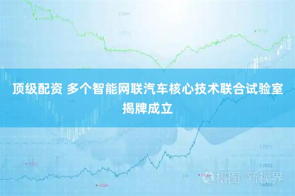 顶级配资 多个智能网联汽车核心技术联合试验室揭牌成立