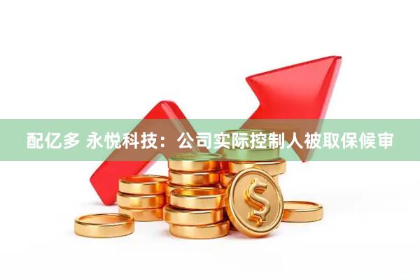 配亿多 永悦科技：公司实际控制人被取保候审