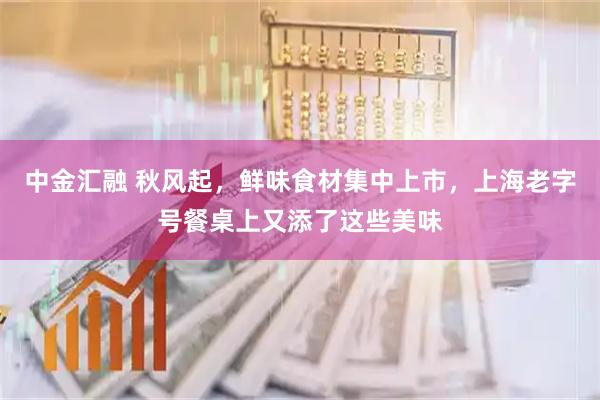中金汇融 秋风起，鲜味食材集中上市，上海老字号餐桌上又添了这些美味