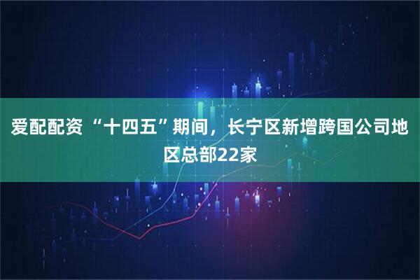 爱配配资 “十四五”期间，长宁区新增跨国公司地区总部22家