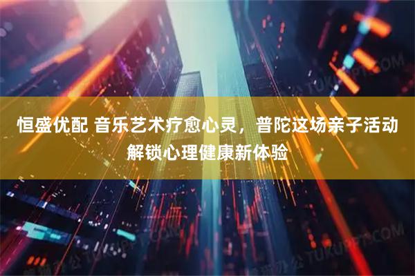 恒盛优配 音乐艺术疗愈心灵，普陀这场亲子活动解锁心理健康新体验