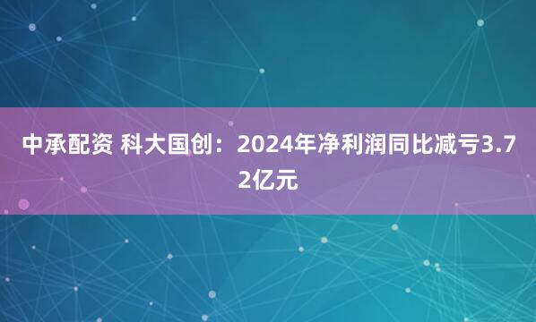 中承配资 科大国创：2024年净利润同比减亏3.72亿元
