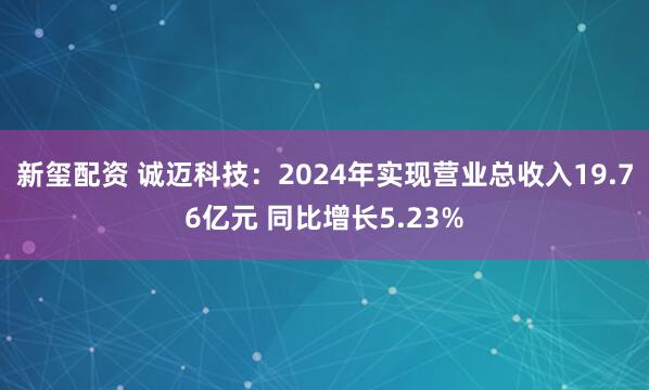 新玺配资 诚迈科技：2024年实现营业总收入19.76亿元 同比增长5.23%