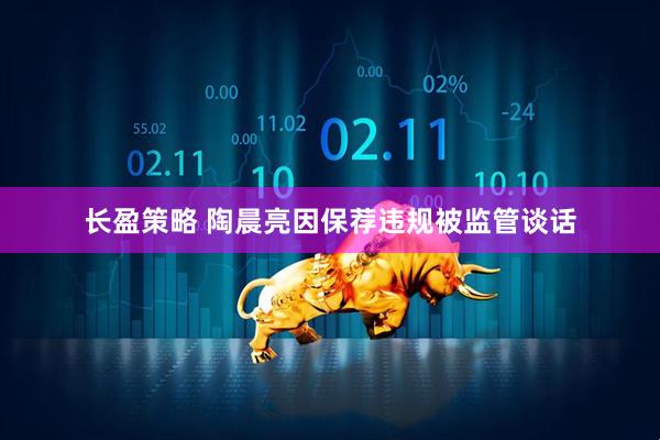 长盈策略 陶晨亮因保荐违规被监管谈话