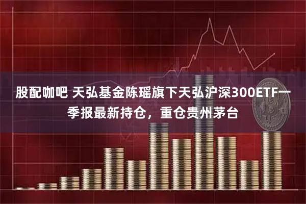 股配咖吧 天弘基金陈瑶旗下天弘沪深300ETF一季报最新持仓，重仓贵州茅台