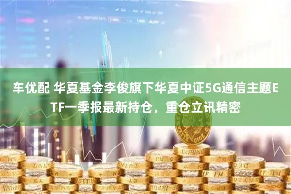 车优配 华夏基金李俊旗下华夏中证5G通信主题ETF一季报最新持仓，重仓立讯精密