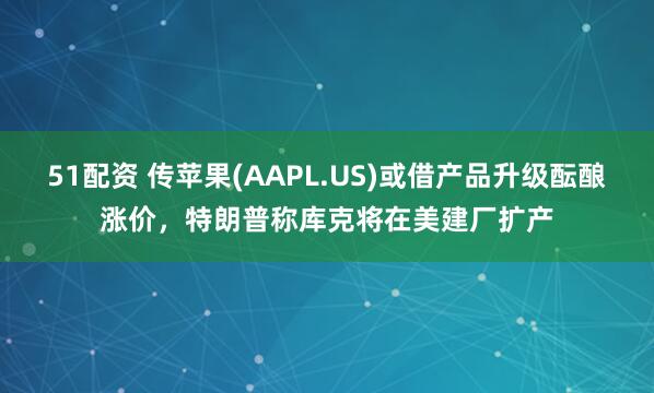 51配资 传苹果(AAPL.US)或借产品升级酝酿涨价，特朗普称库克将在美建厂扩产