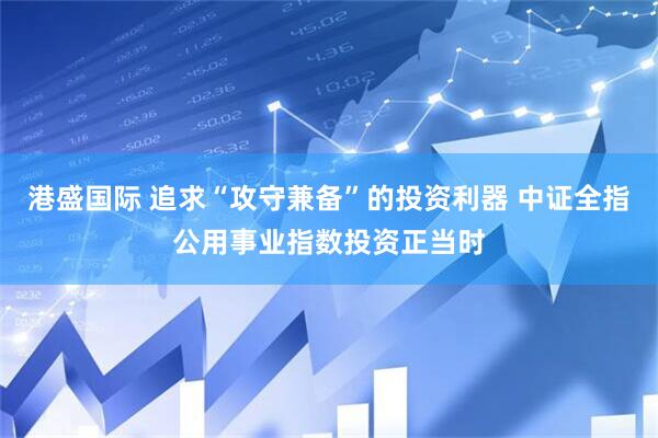 港盛国际 追求“攻守兼备”的投资利器 中证全指公用事业指数投资正当时