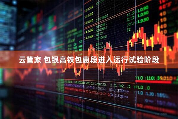 云管家 包银高铁包惠段进入运行试验阶段