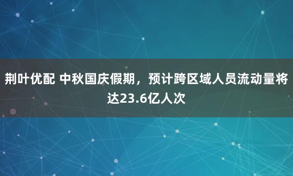 荆叶优配 中秋国庆假期，预计跨区域人员流动量将达23.6亿人次