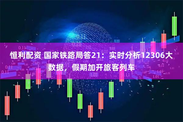 恒利配资 国家铁路局答21：实时分析12306大数据，假期加开旅客列车