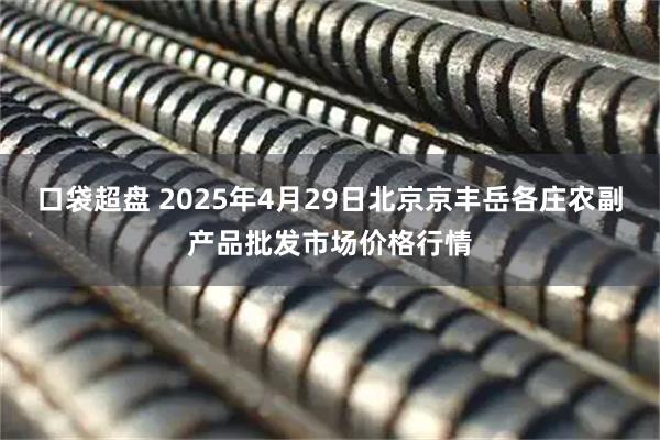 口袋超盘 2025年4月29日北京京丰岳各庄农副产品批发市场价格行情