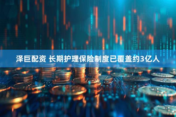 泽巨配资 长期护理保险制度已覆盖约3亿人