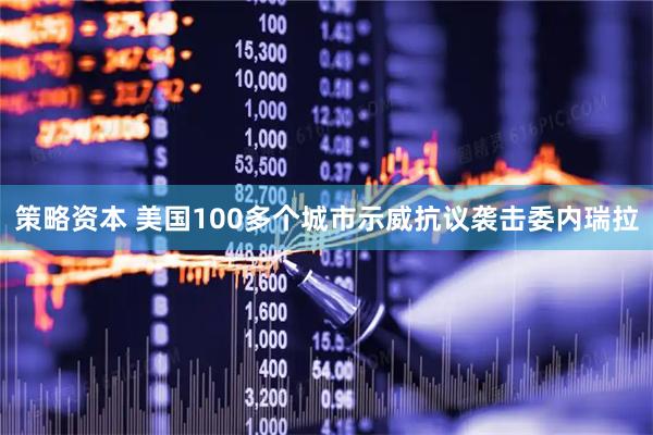 策略资本 美国100多个城市示威抗议袭击委内瑞拉