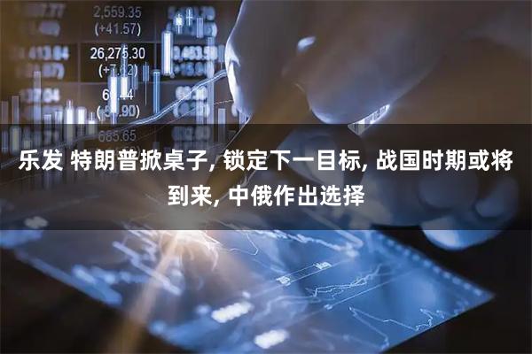 乐发 特朗普掀桌子, 锁定下一目标, 战国时期或将到来, 中俄作出选择