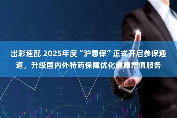出彩速配 2025年度“沪惠保”正式开启参保通道，升级国内外特药保障优化健康增值服务