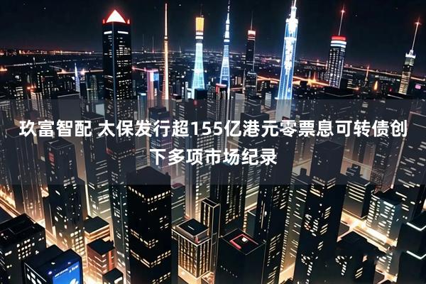 玖富智配 太保发行超155亿港元零票息可转债创下多项市场纪录