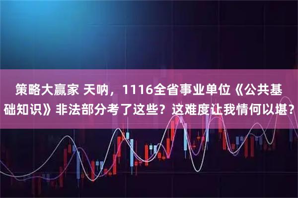 策略大赢家 天呐，1116全省事业单位《公共基础知识》非法部分考了这些？这难度让我情何以堪？