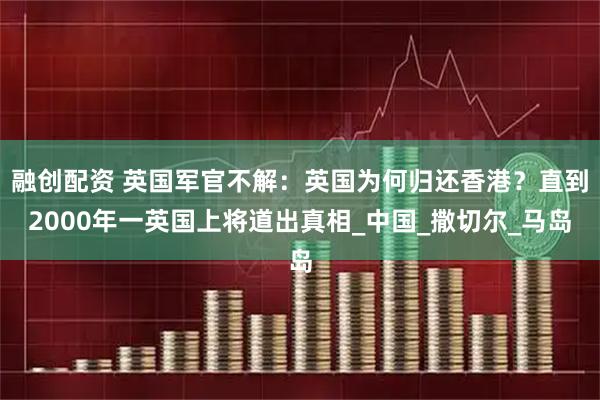融创配资 英国军官不解：英国为何归还香港？直到2000年一英国上将道出真相_中国_撒切尔_马岛